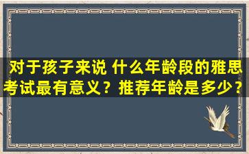 对于孩子来说 什么年龄段的雅思考试最有意义？推荐年龄是多少？